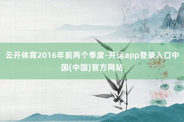 云开体育2016年前两个季度-开运app登录入口中国(中国)官方网站