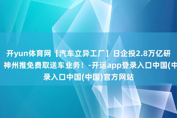 开yun体育网【汽车立异工厂】日企投2.8万亿研发汽车技巧；神州推免费取送车业务！-开运app登录入口中国(中国)官方网站