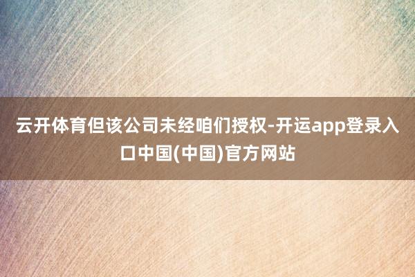 云开体育但该公司未经咱们授权-开运app登录入口中国(中国)官方网站